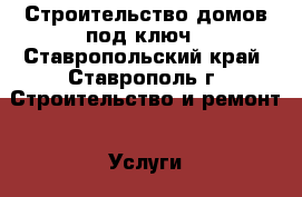 Строительство домов под ключ - Ставропольский край, Ставрополь г. Строительство и ремонт » Услуги   . Ставропольский край,Ставрополь г.